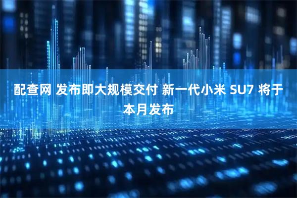 配查网 发布即大规模交付 新一代小米 SU7 将于本月发布