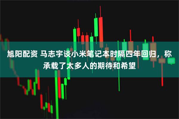 旭阳配资 马志宇谈小米笔记本时隔四年回归，称承载了太多人的期待和希望