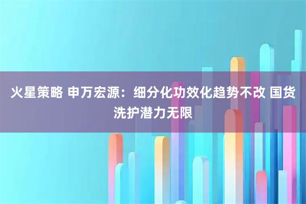 火星策略 申万宏源：细分化功效化趋势不改 国货洗护潜力无限