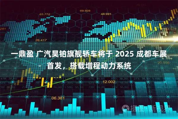 一鼎盈 广汽昊铂旗舰轿车将于 2025 成都车展首发，搭载增程动力系统