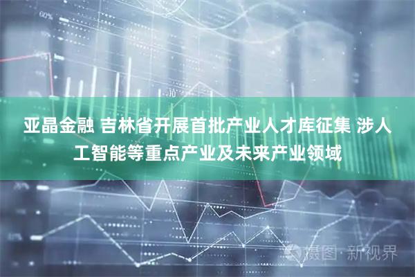 亚晶金融 吉林省开展首批产业人才库征集 涉人工智能等重点产业及未来产业领域