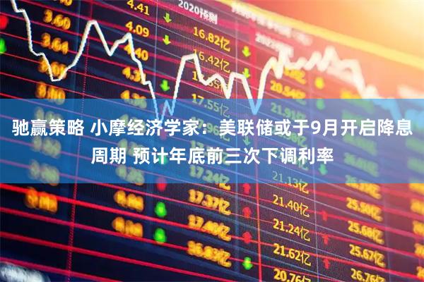 驰赢策略 小摩经济学家：美联储或于9月开启降息周期 预计年底前三次下调利率