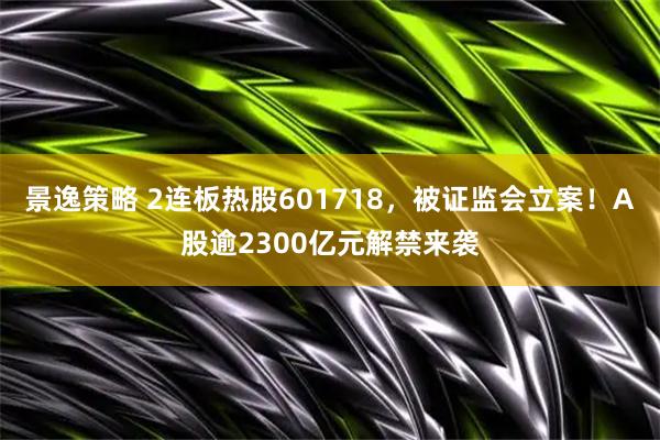 景逸策略 2连板热股601718，被证监会立案！A股逾2300亿元解禁来袭