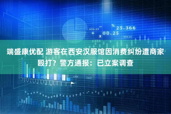 端盛康优配 游客在西安汉服馆因消费纠纷遭商家殴打？警方通报：已立案调查