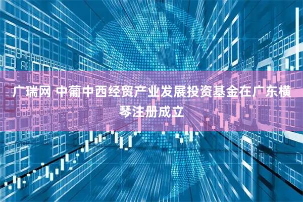 广瑞网 中葡中西经贸产业发展投资基金在广东横琴注册成立