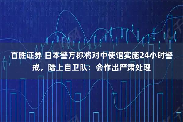 百胜证券 日本警方称将对中使馆实施24小时警戒，陆上自卫队：会作出严肃处理