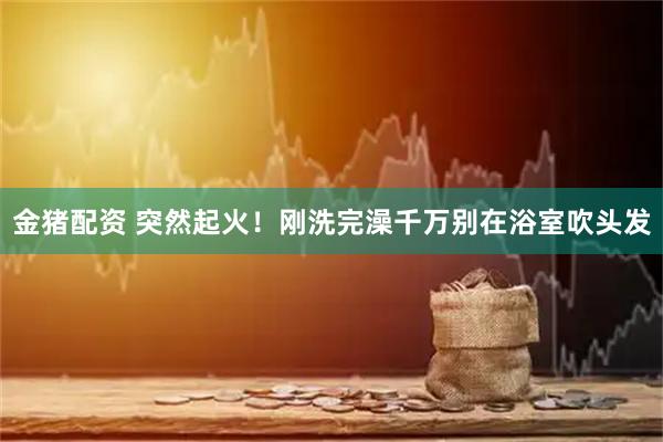 金猪配资 突然起火！刚洗完澡千万别在浴室吹头发