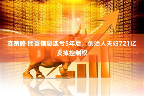 鑫策略 熙菱信息连亏5年后，创始人夫妇721亿卖掉控制权
