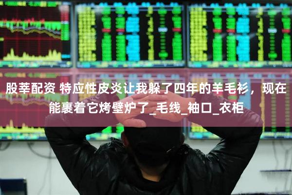 股莘配资 特应性皮炎让我躲了四年的羊毛衫,现在能裹着它烤壁炉了_毛线_袖口_衣柜