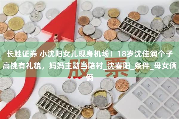 长胜证券 小沈阳女儿现身机场！18岁沈佳润个子高挑有礼貌，妈妈主动当陪衬_沈春阳_条件_母女俩