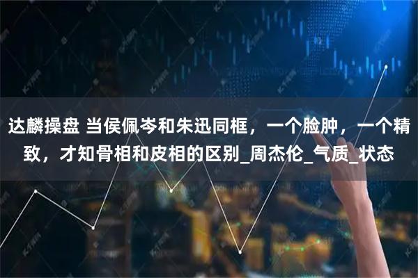 达麟操盘 当侯佩岑和朱迅同框，一个脸肿，一个精致，才知骨相和皮相的区别_周杰伦_气质_状态