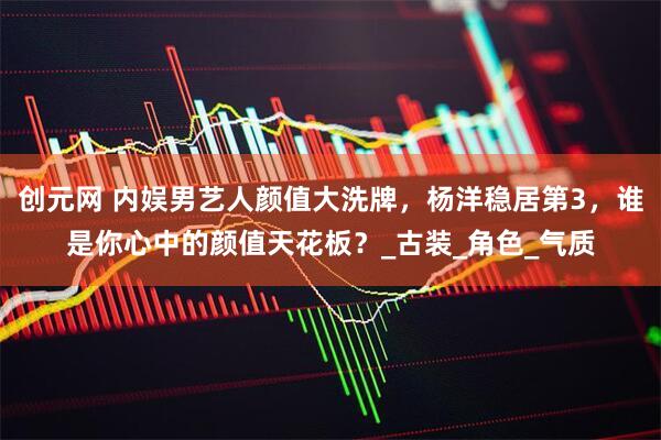 创元网 内娱男艺人颜值大洗牌，杨洋稳居第3，谁是你心中的颜值天花板？_古装_角色_气质