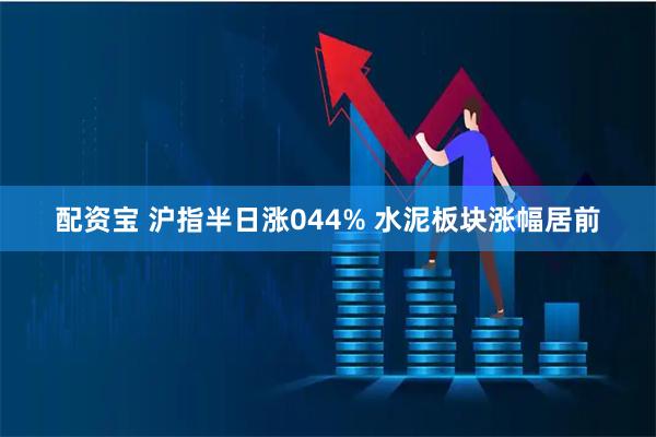 配资宝 沪指半日涨044% 水泥板块涨幅居前