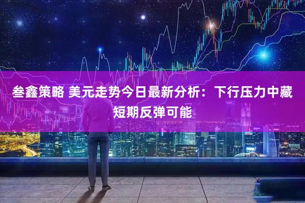 叁鑫策略 美元走势今日最新分析：下行压力中藏短期反弹可能