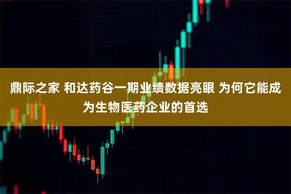 鼎际之家 和达药谷一期业绩数据亮眼 为何它能成为生物医药企业的首选