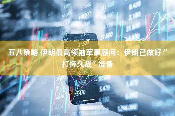 五八策略 伊朗最高领袖军事顾问：伊朗已做好“打持久战”准备