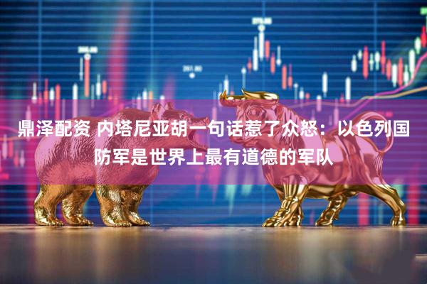 鼎泽配资 内塔尼亚胡一句话惹了众怒：以色列国防军是世界上最有道德的军队