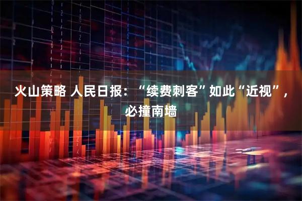火山策略 人民日报：“续费刺客”如此“近视”，必撞南墙