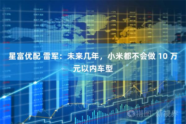 星富优配 雷军：未来几年，小米都不会做 10 万元以内车型