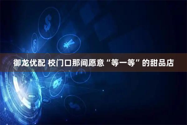 御龙优配 校门口那间愿意“等一等”的甜品店