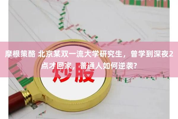 摩根策酪 北京某双一流大学研究生，曾学到深夜2点才回家，普通人如何逆袭?