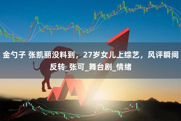 金勺子 张凯丽没料到,27岁女儿上综艺,风评瞬间反转_张可_舞台剧_情绪