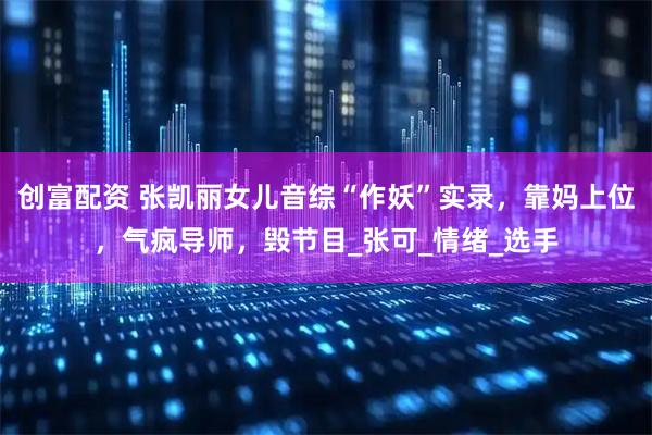 创富配资 张凯丽女儿音综“作妖”实录，靠妈上位，气疯导师，毁节目_张可_情绪_选手