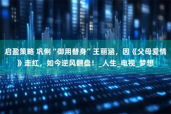 启盈策略 巩俐“御用替身”王丽涵，因《父母爱情》走红，如今逆风翻盘！_人生_电视_梦想