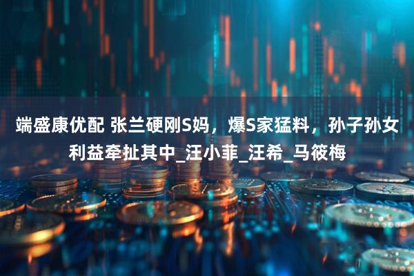端盛康优配 张兰硬刚S妈，爆S家猛料，孙子孙女利益牵扯其中_汪小菲_汪希_马筱梅
