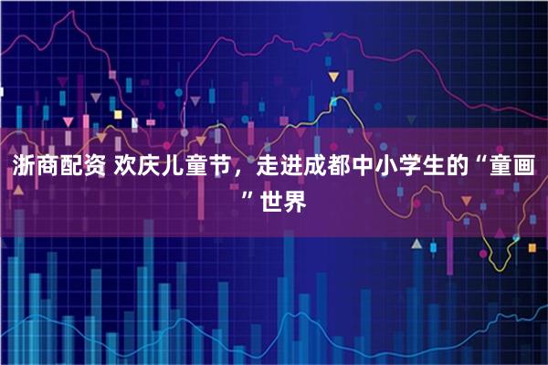 浙商配资 欢庆儿童节，走进成都中小学生的“童画”世界