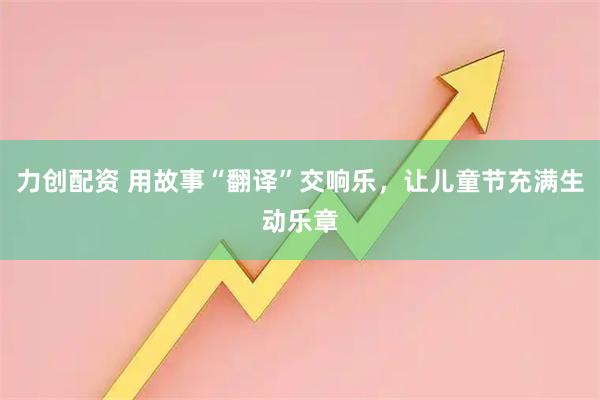 力创配资 用故事“翻译”交响乐，让儿童节充满生动乐章