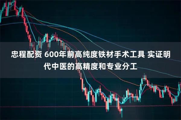 忠程配资 600年前高纯度铁材手术工具 实证明代中医的高精度和专业分工