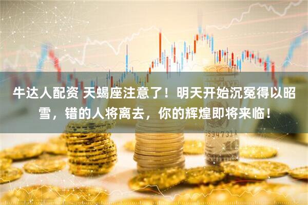 牛达人配资 天蝎座注意了！明天开始沉冤得以昭雪，错的人将离去，你的辉煌即将来临！