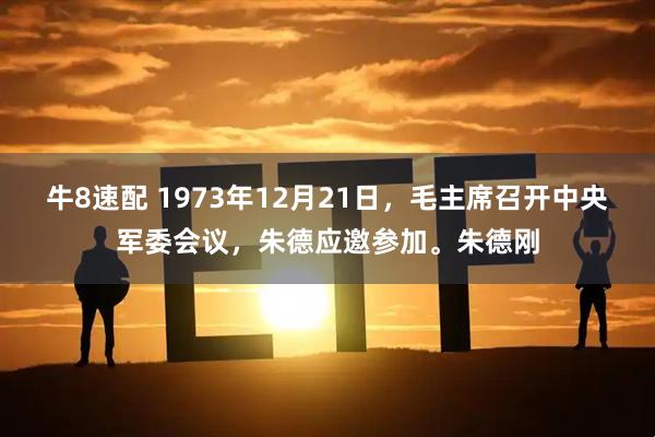 牛8速配 1973年12月21日，毛主席召开中央军委会议，朱德应邀参加。朱德刚