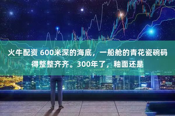 火牛配资 600米深的海底，一船舱的青花瓷碗码得整整齐齐。300年了，釉面还是