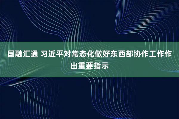 国融汇通 习近平对常态化做好东西部协作工作作出重要指示