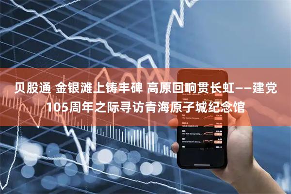 贝股通 金银滩上铸丰碑 高原回响贯长虹——建党105周年之际寻访青海原子城纪念馆