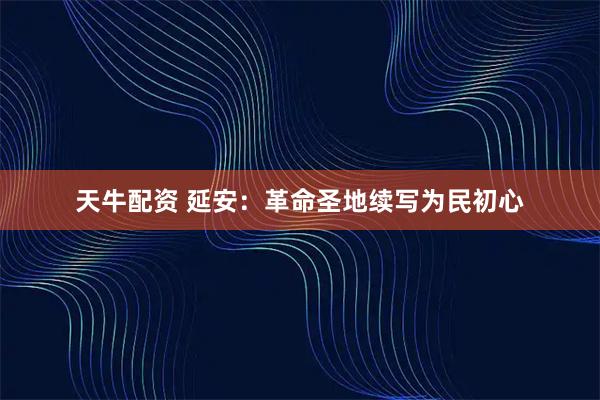 天牛配资 延安：革命圣地续写为民初心