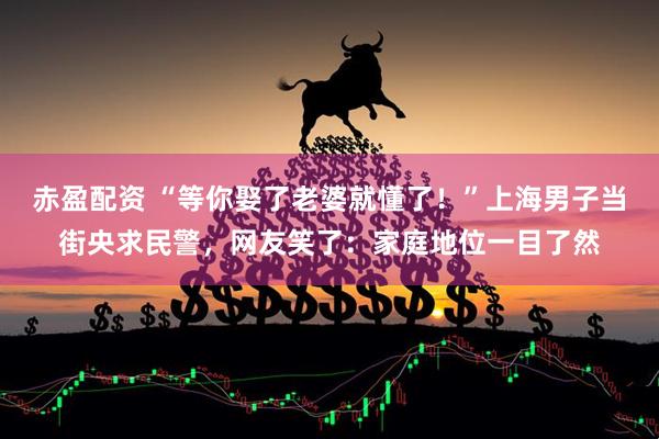 赤盈配资 “等你娶了老婆就懂了！”上海男子当街央求民警，网友笑了：家庭地位一目了然