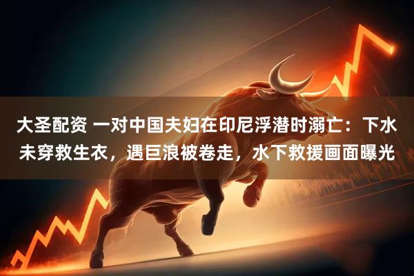 大圣配资 一对中国夫妇在印尼浮潜时溺亡：下水未穿救生衣，遇巨浪被卷走，水下救援画面曝光