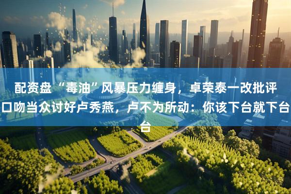 配资盘 “毒油”风暴压力缠身，卓荣泰一改批评口吻当众讨好卢秀燕，卢不为所动：你该下台就下台