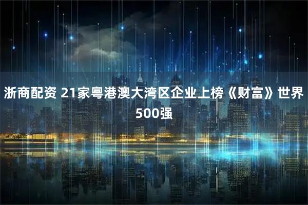 浙商配资 21家粤港澳大湾区企业上榜《财富》世界500强