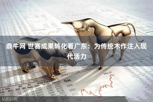 鼎牛网 世赛成果转化看广东：为传统木作注入现代活力