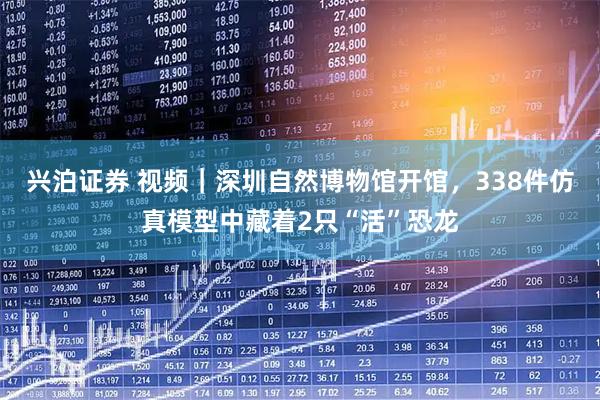兴泊证券 视频｜深圳自然博物馆开馆，338件仿真模型中藏着2只“活”恐龙